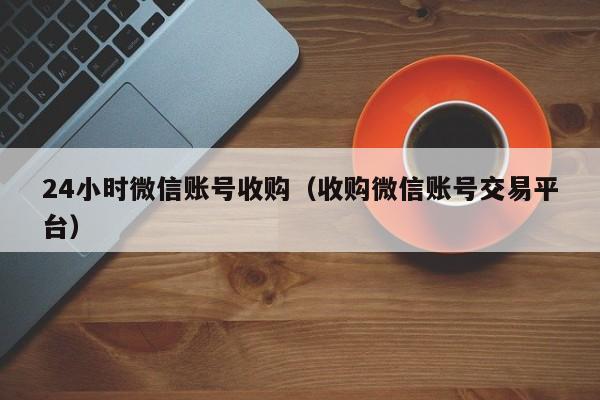 24小时微信账号收购（收购微信账号交易平台）