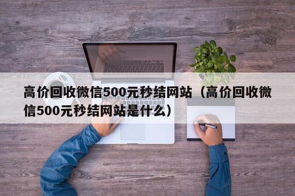 高价回收微信500元秒结网站（高价回收微信500元秒结网站是什么）