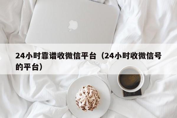 24小时靠谱收微信平台（24小时收微信号的平台）