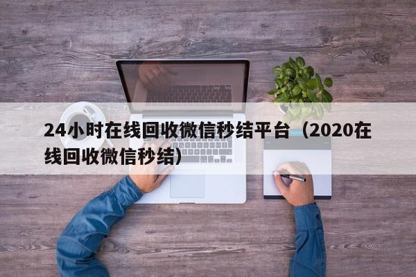 24小时在线回收微信秒结平台（2020在线回收微信秒结）