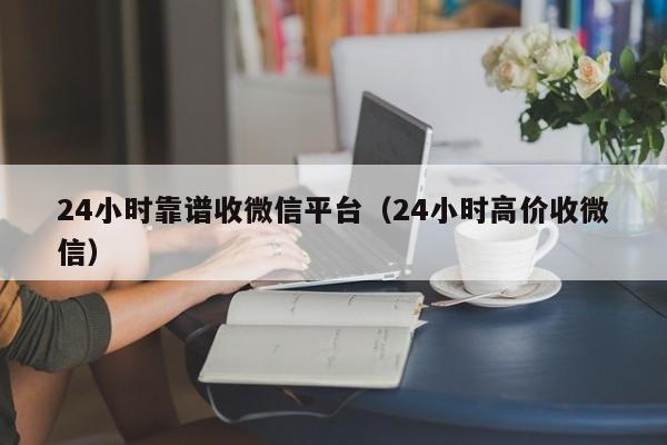 24小时靠谱收微信平台（24小时高价收微信）