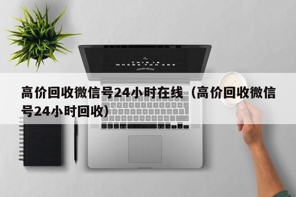 高价回收微信号24小时在线（高价回收微信号24小时回收）