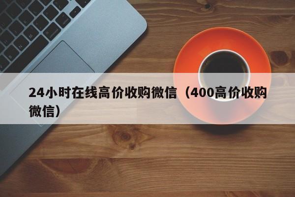 24小时在线高价收购微信（400高价收购微信）