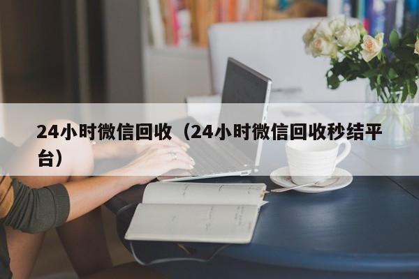 24小时微信回收（24小时微信回收秒结平台）