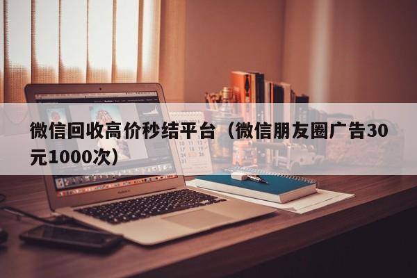 微信回收高价秒结平台（微信朋友圈广告30元1000次）