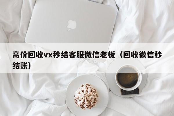 高价回收vx秒结客服微信老板（回收微信秒结账）