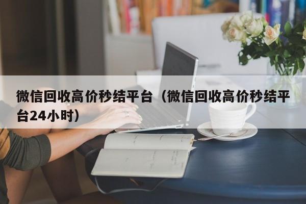 微信回收高价秒结平台（微信回收高价秒结平台24小时）