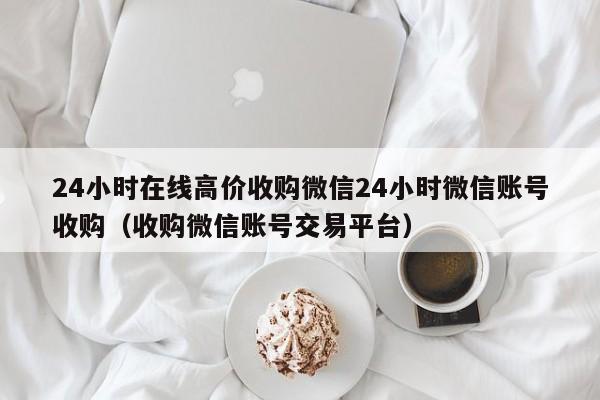 24小时在线高价收购微信24小时微信账号收购（收购微信账号交易平台）