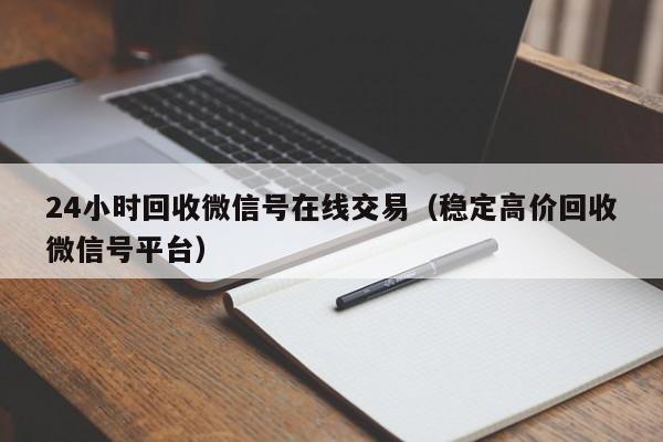 24小时回收微信号在线交易（稳定高价回收微信号平台）