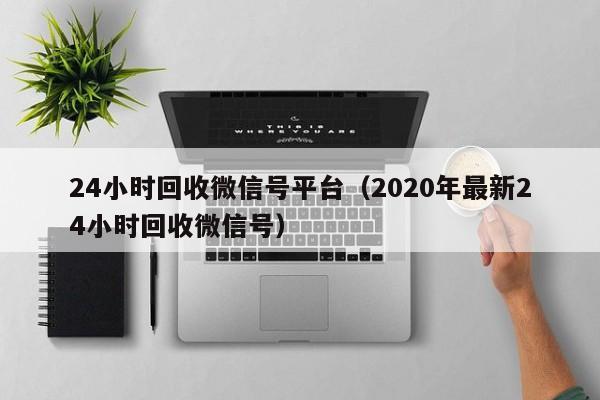 24小时回收微信号平台（2020年最新24小时回收微信号）