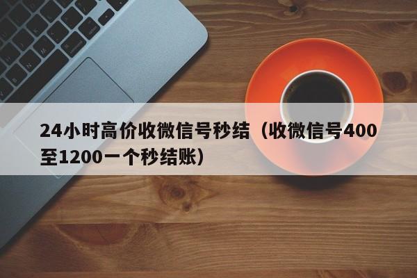 24小时高价收微信号秒结（收微信号400至1200一个秒结账）