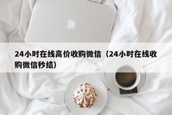 24小时在线高价收购微信（24小时在线收购微信秒结）