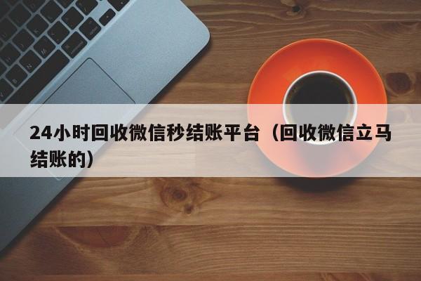 24小时回收微信秒结账平台（回收微信立马结账的）