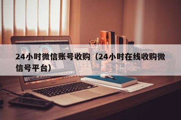 24小时微信账号收购（24小时在线收购微信号平台）