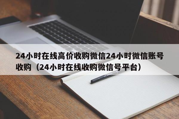 24小时在线高价收购微信24小时微信账号收购（24小时在线收购微信号平台）