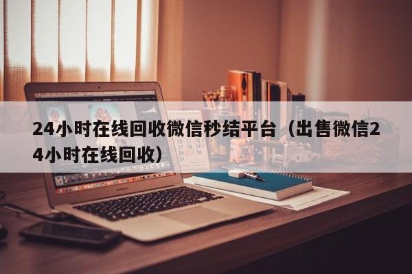 24小时在线回收微信秒结平台（出售微信24小时在线回收）